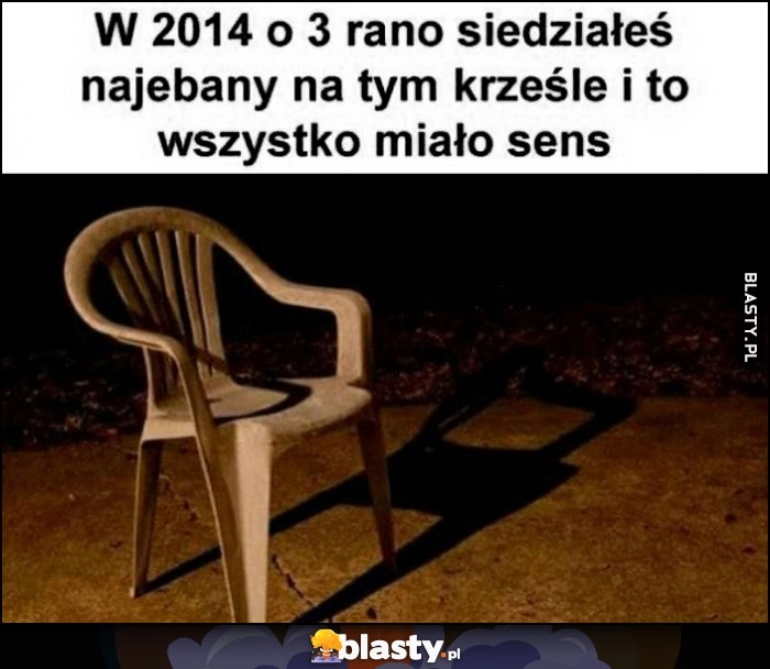 
    W 2014 o 3 rano siedziałeś nawalony na tym krześle i wszystko miało sens