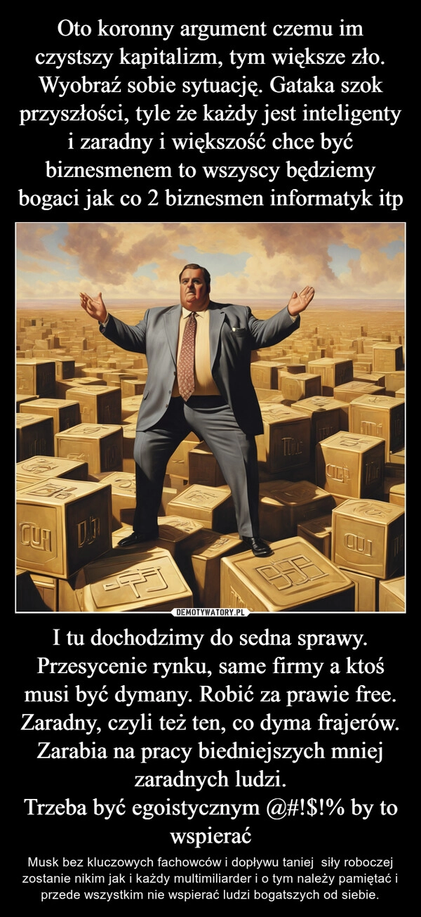 
    Oto koronny argument czemu im czystszy kapitalizm, tym większe zło. Wyobraź sobie sytuację. Gataka szok przyszłości, tyle że każdy jest inteligenty i zaradny i większość chce być biznesmenem to wszyscy będziemy bogaci jak co 2 biznesmen informatyk itp I tu dochodzimy do sedna sprawy.
Przesycenie rynku, same firmy a ktoś musi być dymany. Robić za prawie free. Zaradny, czyli też ten, co dyma frajerów. Zarabia na pracy biedniejszych mniej zaradnych ludzi.
Trzeba być egoistycznym @#!$!% by to wspierać