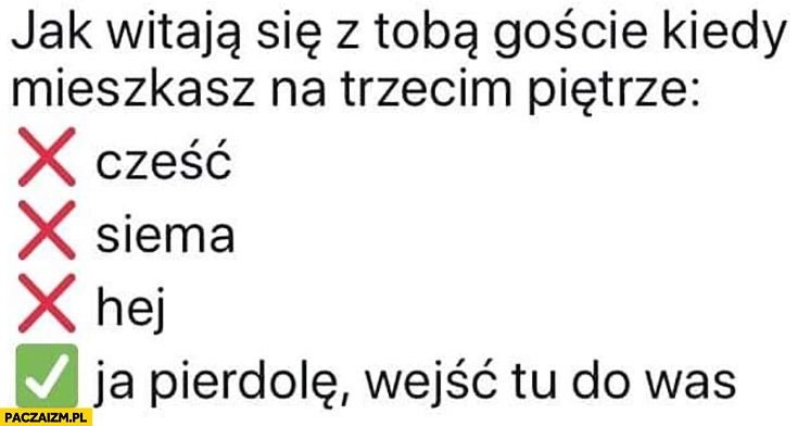 
    Jak witają się z Tobą goście kiedy mieszkasz na trzecim piętrze ja pierdziele wejść tu do was