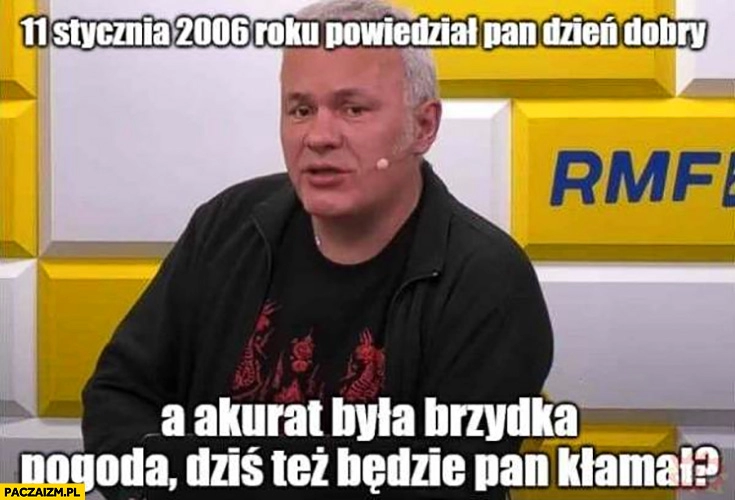 
    Robert Mazurek 11 stycznia 2006 roku powiedział pan dzień dobry a akurat była brzydka pogoda dziś też będzie pan kłamał?