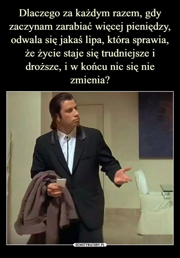 
    
Dlaczego za każdym razem, gdy zaczynam zarabiać więcej pieniędzy, odwala się jakaś lipa, która sprawia, że życie staje się trudniejsze i droższe, i w końcu nic się nie zmienia? 