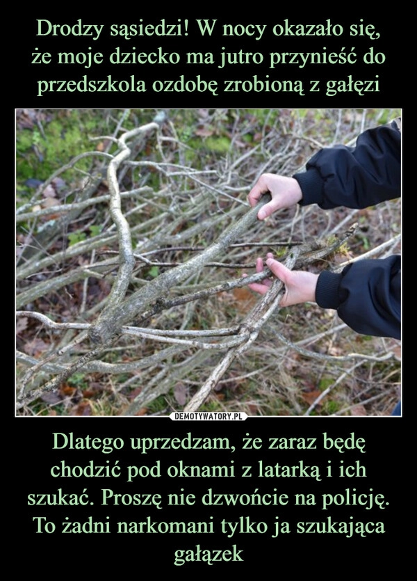 
    Drodzy sąsiedzi! W nocy okazało się,
że moje dziecko ma jutro przynieść do przedszkola ozdobę zrobioną z gałęzi Dlatego uprzedzam, że zaraz będę chodzić pod oknami z latarką i ich szukać. Proszę nie dzwońcie na policję. To żadni narkomani tylko ja szukająca gałązek