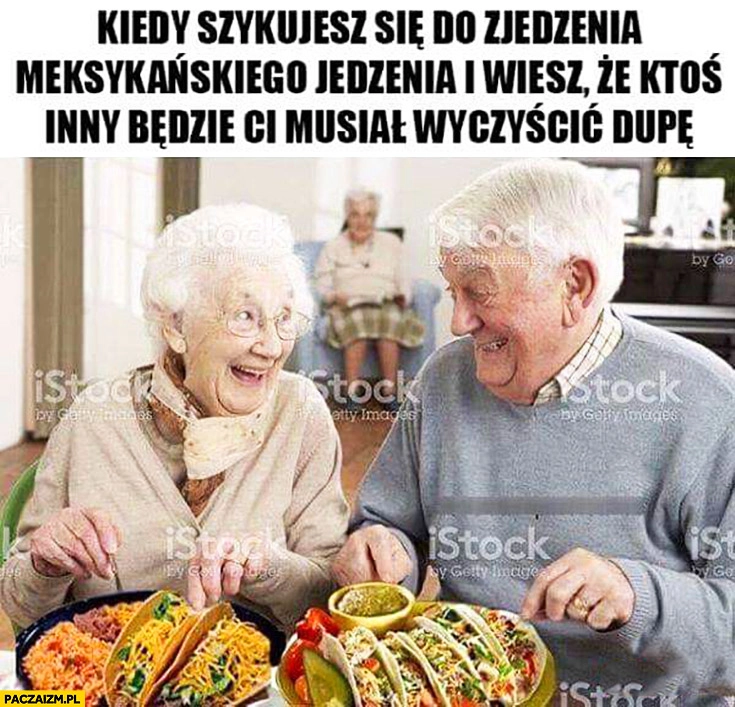 Starzy ludzie kiedy szykujesz się do zjedzenia meksykańskiego jedzenia i wiesz, że ktoś inny będzie Ci musiał czyścić tyłek