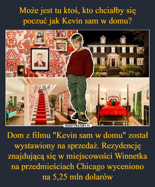 
    Może jest tu ktoś, kto chciałby się poczuć jak Kevin sam w domu? Dom z filmu "Kevin sam w domu" został wystawiony na sprzedaż. Rezydencję znajdującą się w miejscowości Winnetka na przedmieściach Chicago wyceniono na 5,25 mln dolarów