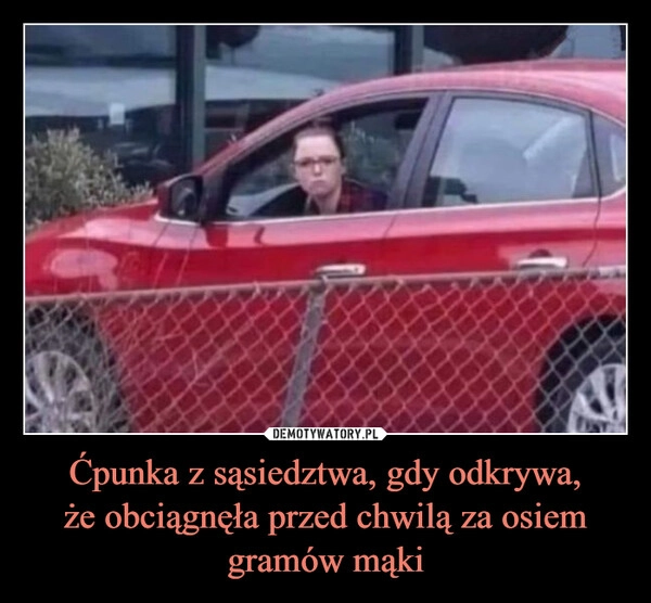 
    Ćpunka z sąsiedztwa, gdy odkrywa,
że obciągnęła przed chwilą za osiem
gramów mąki