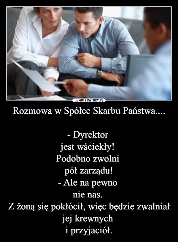 
    Rozmowa w Spółce Skarbu Państwa....

- Dyrektor 
jest wściekły! 
Podobno zwolni 
pół zarządu!
- Ale na pewno 
nie nas. 
Z żoną się pokłócił, więc będzie zwalniał jej krewnych 
i przyjaciół.