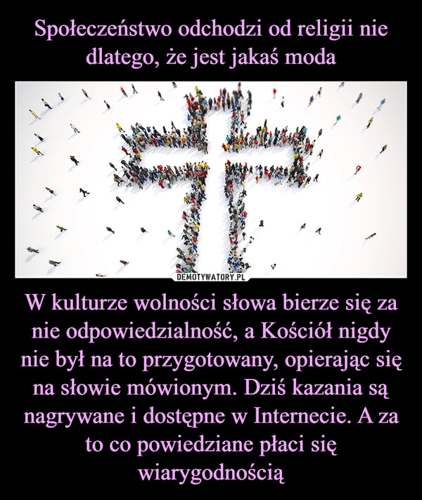 
    Społeczeństwo odchodzi od religii nie dlatego, że jest jakaś moda W kulturze wolności słowa bierze się za nie odpowiedzialność, a Kościół nigdy nie był na to przygotowany, opierając się na słowie mówionym. Dziś kazania są nagrywane i dostępne w Internecie. A za to co powiedziane płaci się wiarygodnością