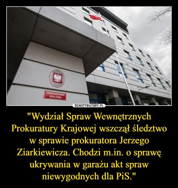 
    "Wydział Spraw Wewnętrznych Prokuratury Krajowej wszczął śledztwo w sprawie prokuratora Jerzego Ziarkiewicza. Chodzi m.in. o sprawę ukrywania w garażu akt spraw niewygodnych dla PiS."