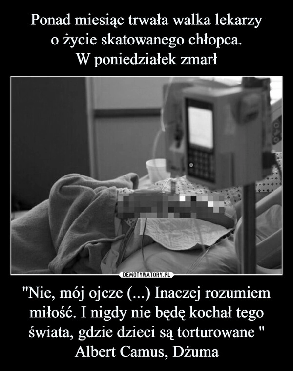 
    Ponad miesiąc trwała walka lekarzy
o życie skatowanego chłopca.
W poniedziałek zmarł ''Nie, mój ojcze (...) Inaczej rozumiem miłość. I nigdy nie będę kochał tego świata, gdzie dzieci są torturowane '' Albert Camus, Dżuma