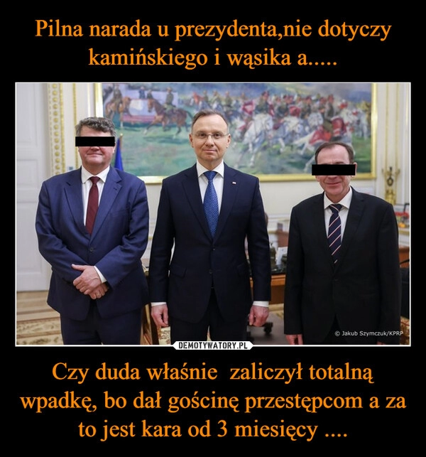 
    Pilna narada u prezydenta,nie dotyczy kamińskiego i wąsika a..... Czy duda właśnie  zaliczył totalną wpadkę, bo dał gościnę przestępcom a za to jest kara od 3 miesięcy ....