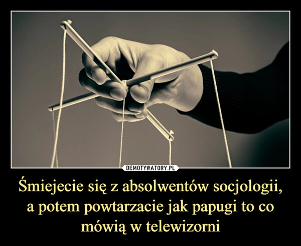 
    Śmiejecie się z absolwentów socjologii, a potem powtarzacie jak papugi to co mówią w telewizorni