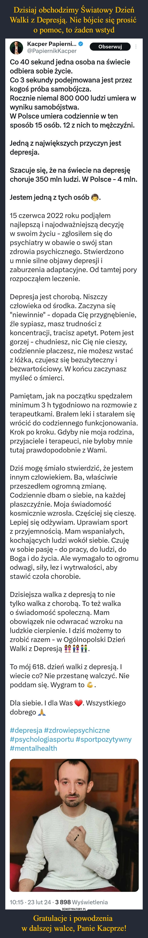 
    Dzisiaj obchodzimy Światowy Dzień Walki z Depresją. Nie bójcie się prosić 
o pomoc, to żaden wstyd Gratulacje i powodzenia 
w dalszej walce, Panie Kacprze!