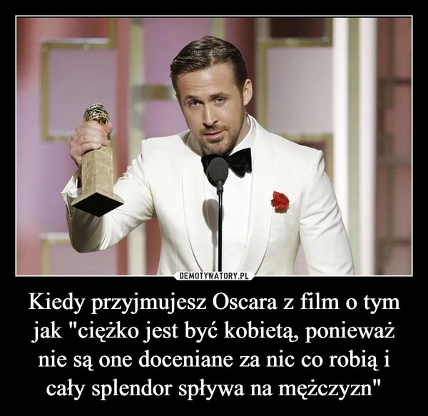 
    Kiedy przyjmujesz Oscara z film o tym jak "ciężko jest być kobietą, ponieważ nie są one doceniane za nic co robią i cały splendor spływa na mężczyzn"