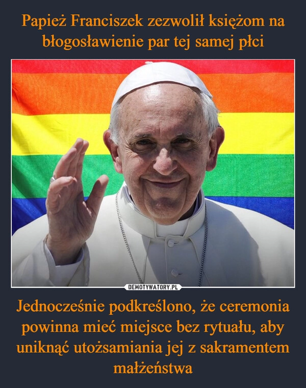 
    Papież Franciszek zezwolił księżom na błogosławienie par tej samej płci Jednocześnie podkreślono, że ceremonia powinna mieć miejsce bez rytuału, aby uniknąć utożsamiania jej z sakramentem małżeństwa