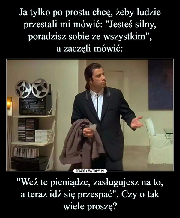 
    
Ja tylko po prostu chcę, żeby ludzie przestali mi mówić: "Jesteś silny, poradzisz sobie ze wszystkim",
a zaczęli mówić: "Weź te pieniądze, zasługujesz na to,
a teraz idź się przespać". Czy o tak
wiele proszę? 