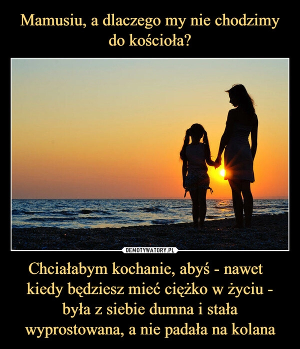 
    Mamusiu, a dlaczego my nie chodzimy do kościoła? Chciałabym kochanie, abyś - nawet   kiedy będziesz mieć ciężko w życiu - była z siebie dumna i stała wyprostowana, a nie padała na kolana