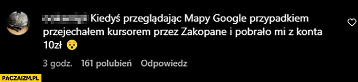 
    Kiedyś przeglądając mapy Google przypadkiem przejechałem kursorem przez Zakopane i pobrało mi z konta 10 zł