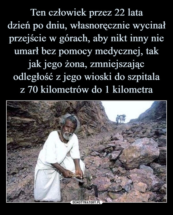 
    Ten człowiek przez 22 lata
dzień po dniu, własnoręcznie wycinał przejście w górach, aby nikt inny nie umarł bez pomocy medycznej, tak jak jego żona, zmniejszając odległość z jego wioski do szpitala
z 70 kilometrów do 1 kilometra