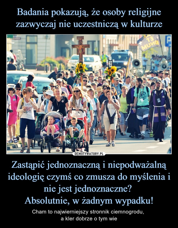 
    Badania pokazują, że osoby religijne zazwyczaj nie uczestniczą w kulturze Zastąpić jednoznaczną i niepodważalną ideologię czymś co zmusza do myślenia i nie jest jednoznaczne? 
Absolutnie, w żadnym wypadku!