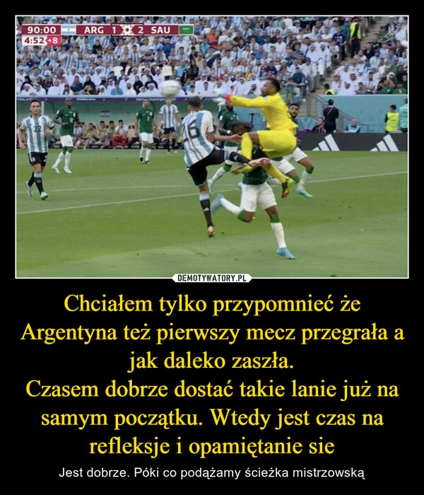 
    Chciałem tylko przypomnieć że Argentyna też pierwszy mecz przegrała a jak daleko zaszła.
Czasem dobrze dostać takie lanie już na samym początku. Wtedy jest czas na refleksje i opamiętanie sie