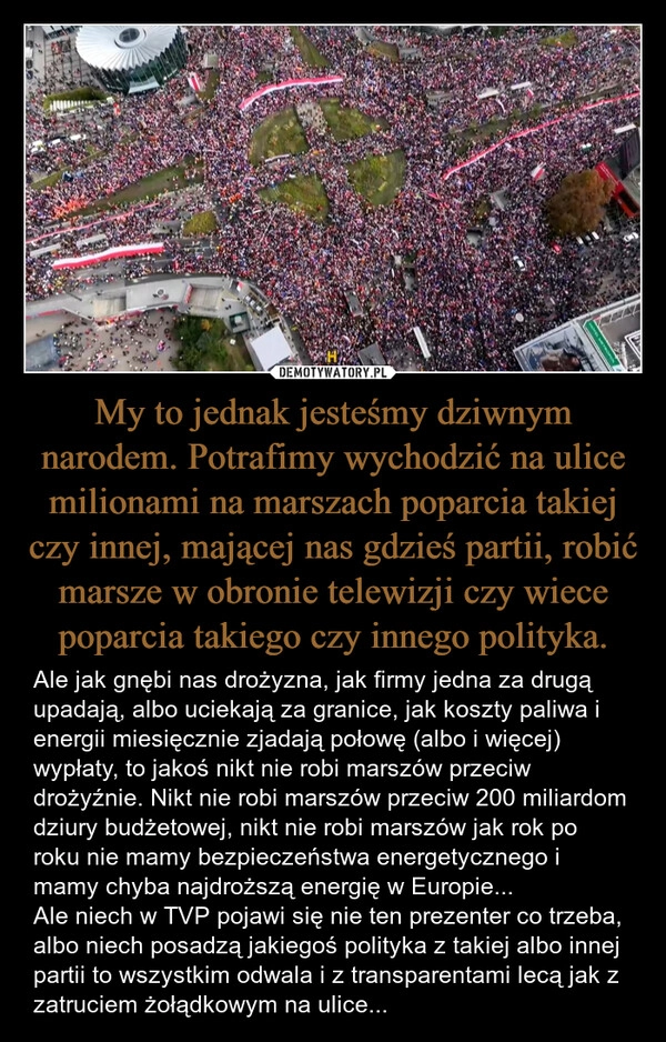 
    My to jednak jesteśmy dziwnym narodem. Potrafimy wychodzić na ulice milionami na marszach poparcia takiej czy innej, mającej nas gdzieś partii, robić marsze w obronie telewizji czy wiece poparcia takiego czy innego polityka.