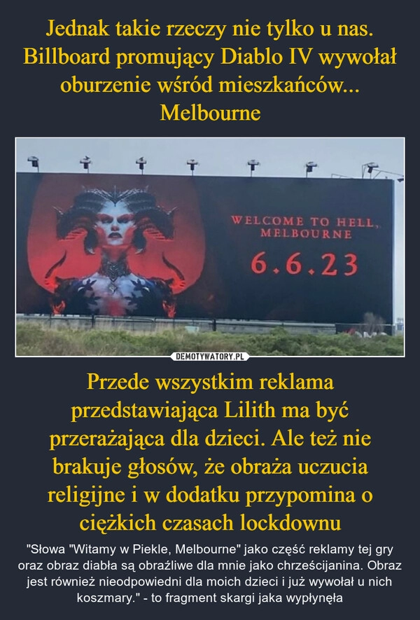 
    Jednak takie rzeczy nie tylko u nas. Billboard promujący Diablo IV wywołał oburzenie wśród mieszkańców... Melbourne Przede wszystkim reklama przedstawiająca Lilith ma być przerażająca dla dzieci. Ale też nie brakuje głosów, że obraża uczucia religijne i w dodatku przypomina o ciężkich czasach lockdownu