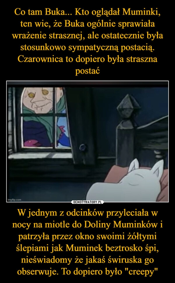 
    Co tam Buka... Kto oglądał Muminki, ten wie, że Buka ogólnie sprawiała wrażenie strasznej, ale ostatecznie była stosunkowo sympatyczną postacią.
Czarownica to dopiero była straszna postać W jednym z odcinków przyleciała w nocy na miotle do Doliny Muminków i patrzyła przez okno swoimi żółtymi ślepiami jak Muminek beztrosko śpi, nieświadomy że jakaś świruska go obserwuje. To dopiero było "creepy"