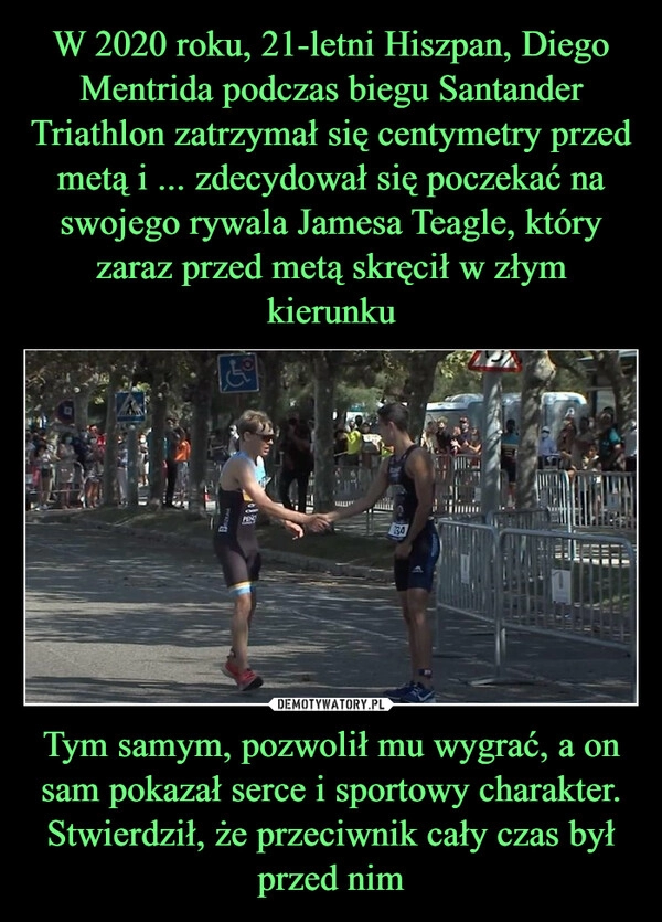 
    W 2020 roku, 21-letni Hiszpan, Diego Mentrida podczas biegu Santander Triathlon zatrzymał się centymetry przed metą i ... zdecydował się poczekać na swojego rywala Jamesa Teagle, który zaraz przed metą skręcił w złym kierunku Tym samym, pozwolił mu wygrać, a on sam pokazał serce i sportowy charakter. Stwierdził, że przeciwnik cały czas był przed nim