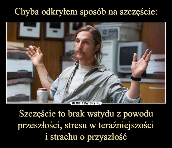 
    Chyba odkryłem sposób na szczęście: Szczęście to brak wstydu z powodu przeszłości, stresu w teraźniejszości
i strachu o przyszłość