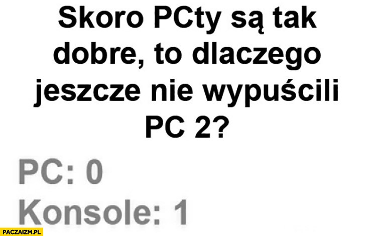 
    Skoro PCty są tak dobre to dlaczego jeszcze nie wypuścili PC 2? PC: 0, konsole: 1