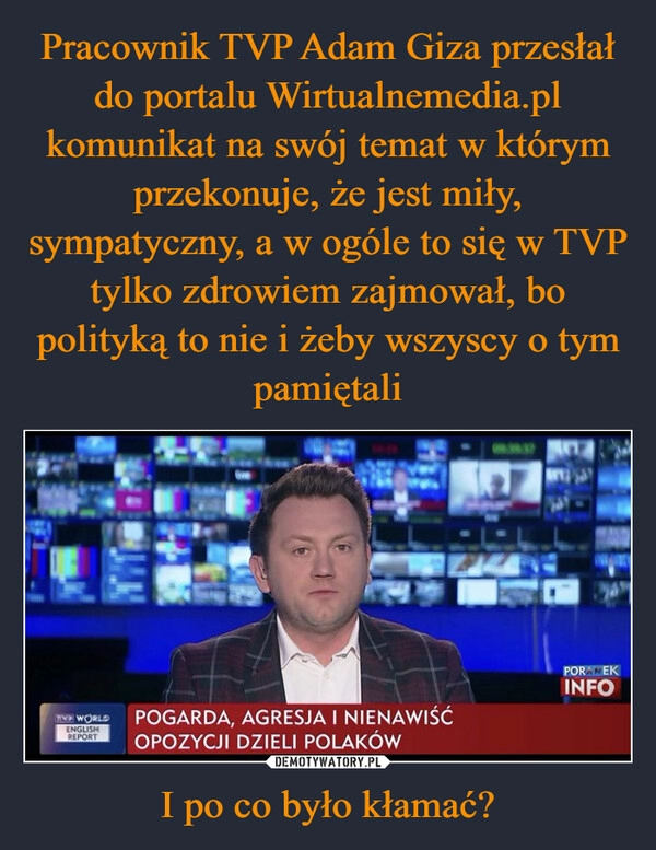 
    Pracownik TVP Adam Giza przesłał do portalu Wirtualnemedia.pl komunikat na swój temat w którym przekonuje, że jest miły, sympatyczny, a w ogóle to się w TVP tylko zdrowiem zajmował, bo polityką to nie i żeby wszyscy o tym pamiętali I po co było kłamać?