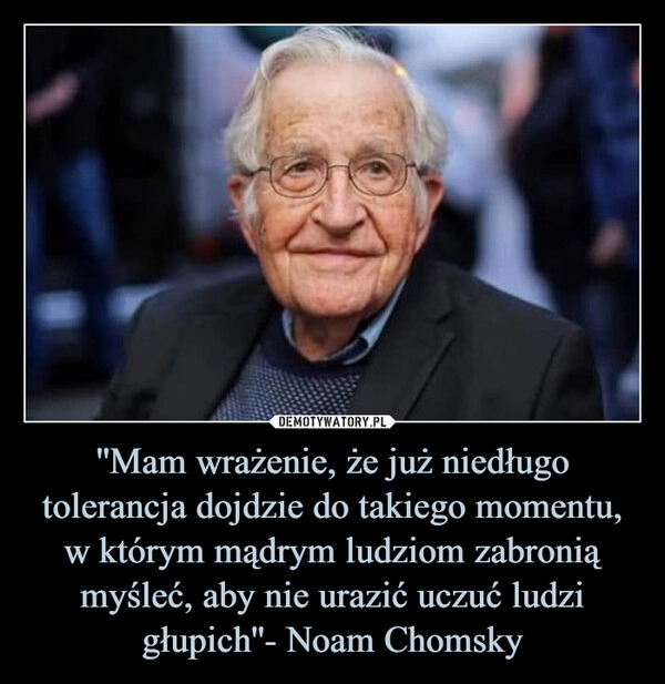 
    ''Mam wrażenie, że już niedługo tolerancja dojdzie do takiego momentu, w którym mądrym ludziom zabronią myśleć, aby nie urazić uczuć ludzi głupich''- Noam Chomsky