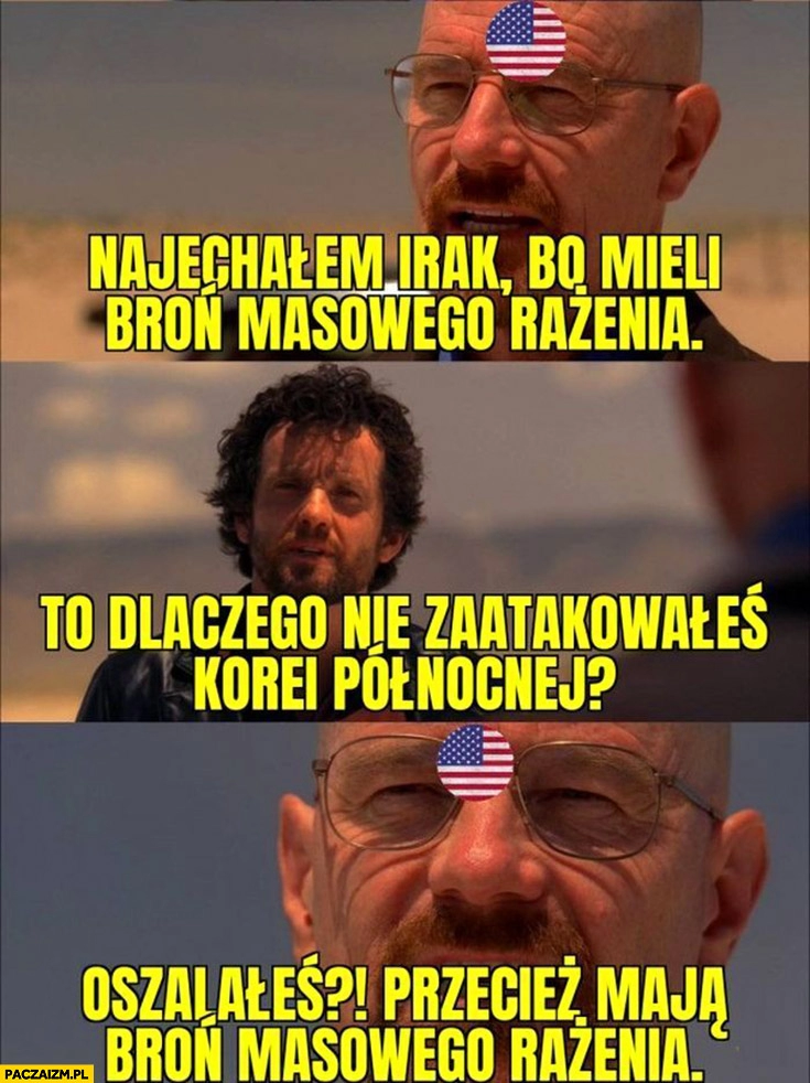 
    USA najechaliśmy Irak bo mieli broń masowego rażenia, to dlaczego nie Koreę Północną oszalałeś przecież mają broń masowego rażenia breaking bad