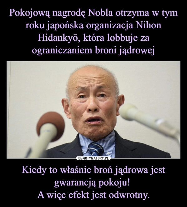 
    Pokojową nagrodę Nobla otrzyma w tym roku japońska organizacja Nihon Hidankyō, która lobbuje za ograniczaniem broni jądrowej Kiedy to właśnie broń jądrowa jest gwarancją pokoju! 
A więc efekt jest odwrotny.