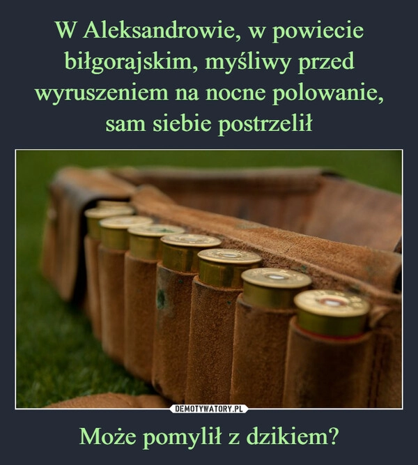 
    W Aleksandrowie, w powiecie biłgorajskim, myśliwy przed wyruszeniem na nocne polowanie, sam siebie postrzelił Może pomylił z dzikiem?