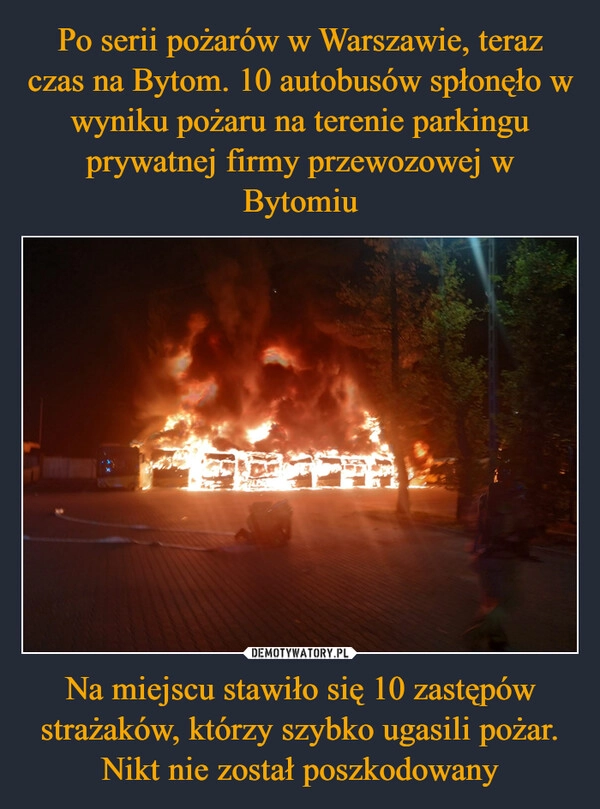 
    Po serii pożarów w Warszawie, teraz czas na Bytom. 10 autobusów spłonęło w wyniku pożaru na terenie parkingu prywatnej firmy przewozowej w Bytomiu Na miejscu stawiło się 10 zastępów strażaków, którzy szybko ugasili pożar. Nikt nie został poszkodowany