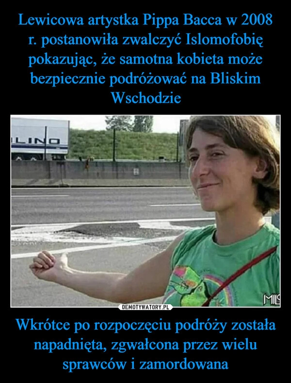 
    Lewicowa artystka Pippa Bacca w 2008 r. postanowiła zwalczyć Islomofobię pokazując, że samotna kobieta może bezpiecznie podróżować na Bliskim Wschodzie Wkrótce po rozpoczęciu podróży została napadnięta, zgwałcona przez wielu sprawców i zamordowana