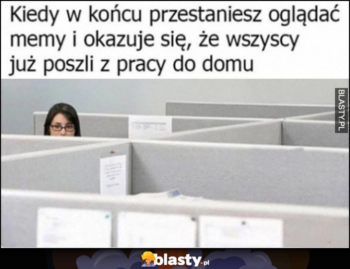 
    Kiedy w końcu przestaniesz oglądać memy i okazuje się, że wszyscy już poszli z pracy do domu