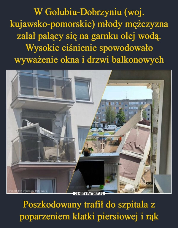 
    W Golubiu-Dobrzyniu (woj. kujawsko-pomorskie) młody mężczyzna zalał palący się na garnku olej wodą. Wysokie ciśnienie spowodowało wyważenie okna i drzwi balkonowych Poszkodowany trafił do szpitala z poparzeniem klatki piersiowej i rąk