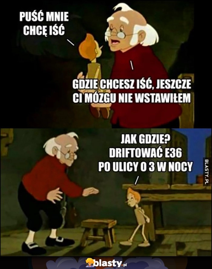 
    Pinokio: puść mnie, chcę iść, gdzie chcesz iść, jeszcze ci mózgu nie wstawiłem. Jak gdzie? Driftować BMW E36 po ulicy o 3 w nocy