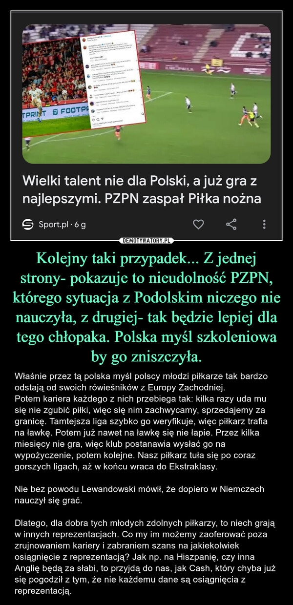 
    Kolejny taki przypadek... Z jednej strony- pokazuje to nieudolność PZPN, którego sytuacja z Podolskim niczego nie nauczyła, z drugiej- tak będzie lepiej dla tego chłopaka. Polska myśl szkoleniowa by go zniszczyła.