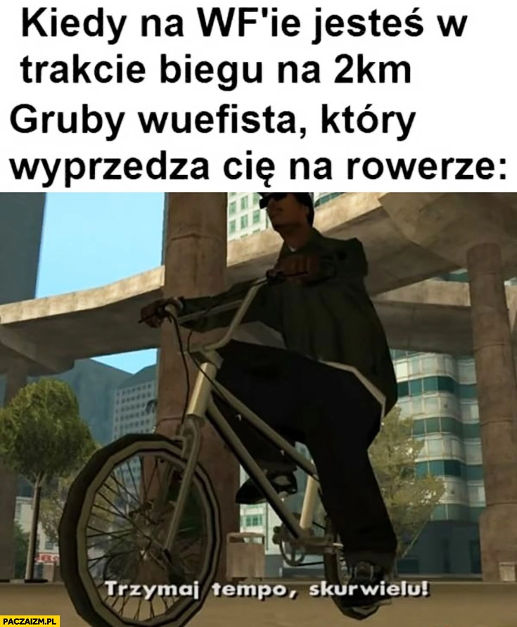 
    GTA kiedy na wf jesteś w trakcie biegu na 2km gruby wuefista wyprzedza cie na rowerze trzymaj tempo