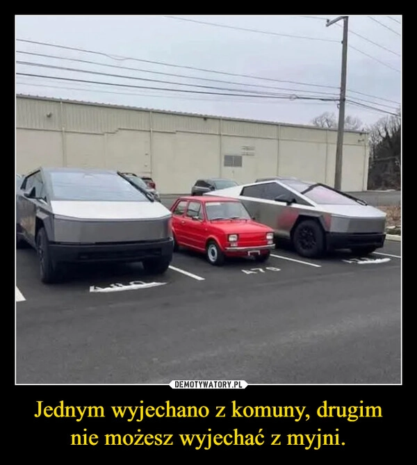 
    Jednym wyjechano z komuny, drugim nie możesz wyjechać z myjni.