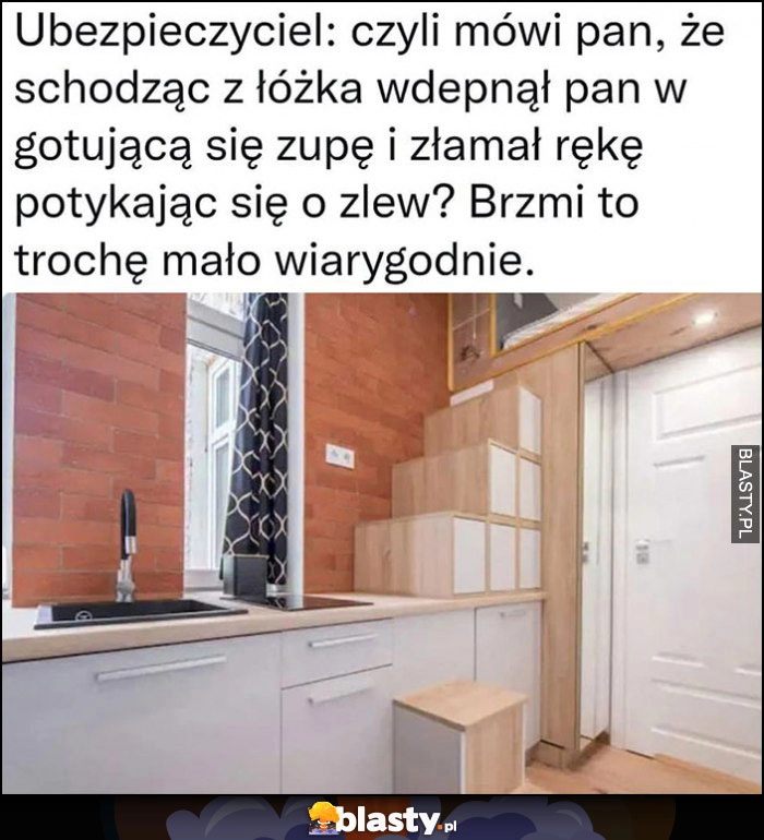 
    Mikrokawalerka, ubezpieczyciel: czyli mówi pan, że schodzac z łóżka wdepnął pan w gotującą się zupę i złamał rękę potykając się o zlew? Brzmi to trochę mało prawdopodobnie