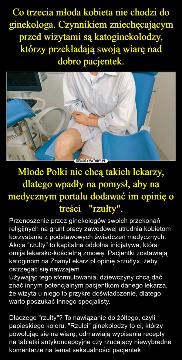 
    Co trzecia młoda kobieta nie chodzi do ginekologa. Czynnikiem zniechęcającym przed wizytami są katoginekolodzy, którzy przekładają swoją wiarę nad dobro pacjentek. Młode Polki nie chcą takich lekarzy, dlatego wpadły na pomysł, aby na medycznym portalu dodawać im opinię o treści   "rzułty".