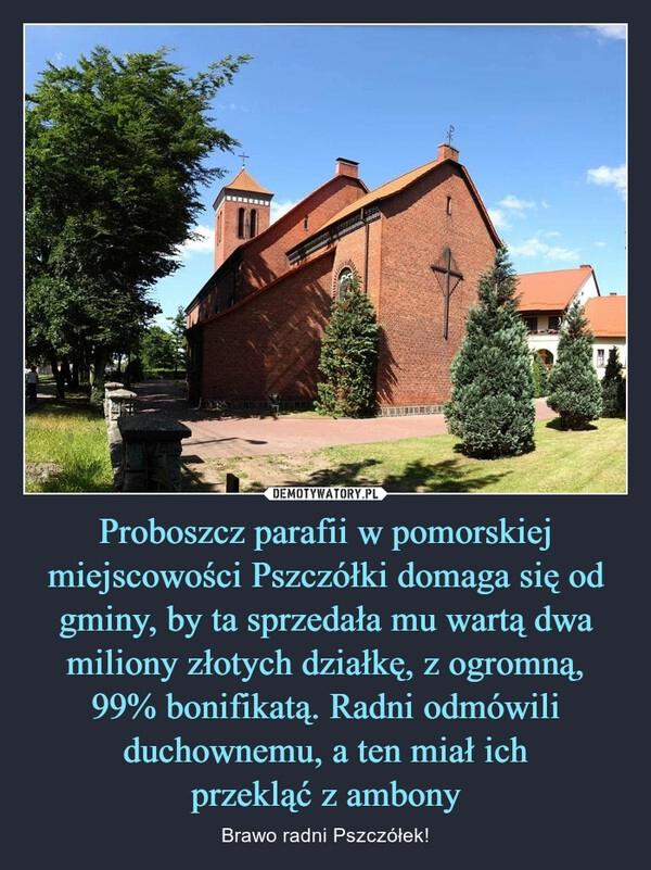 
    
Proboszcz parafii w pomorskiej miejscowości Pszczółki domaga się od gminy, by ta sprzedała mu wartą dwa miliony złotych działkę, z ogromną,
99% bonifikatą. Radni odmówili duchownemu, a ten miał ich
przekląć z ambony 