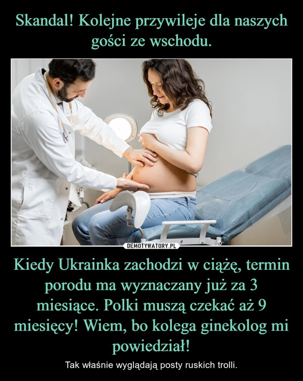 
    Skandal! Kolejne przywileje dla naszych gości ze wschodu. Kiedy Ukrainka zachodzi w ciążę, termin porodu ma wyznaczany już za 3 miesiące. Polki muszą czekać aż 9 miesięcy! Wiem, bo kolega ginekolog mi powiedział!