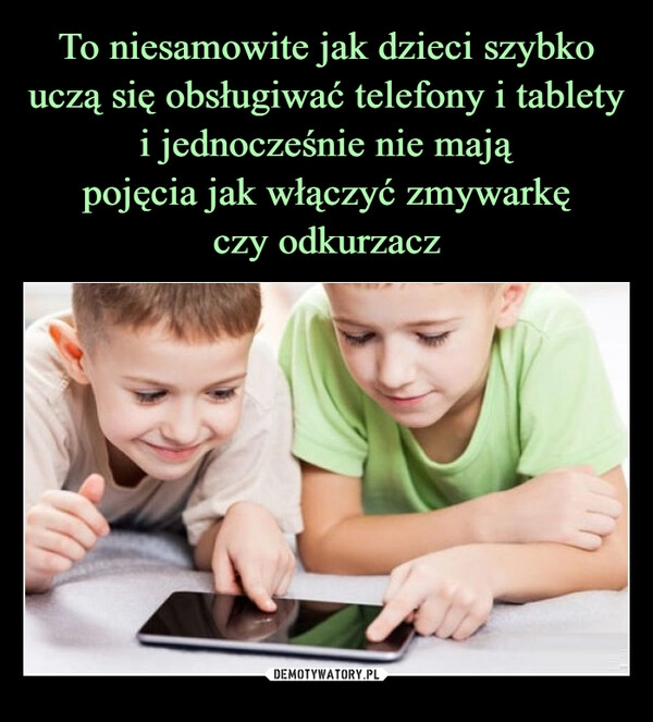 
    To niesamowite jak dzieci szybko uczą się obsługiwać telefony i tablety i jednocześnie nie mają
pojęcia jak włączyć zmywarkę
czy odkurzacz