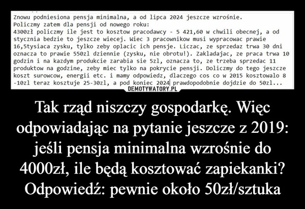 
    Tak rząd niszczy gospodarkę. Więc odpowiadając na pytanie jeszcze z 2019: jeśli pensja minimalna wzrośnie do 4000zł, ile będą kosztować zapiekanki? Odpowiedź: pewnie około 50zł/sztuka