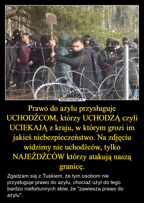 
    Prawo do azylu przysługuje UCHODŹCOM, którzy UCHODZĄ czyli UCIEKAJĄ z kraju, w którym grozi im jakieś niebezpieczeństwo. Na zdjęciu widzimy nie uchodźców, tylko NAJEŹDŹCÓW którzy atakują naszą granicę.